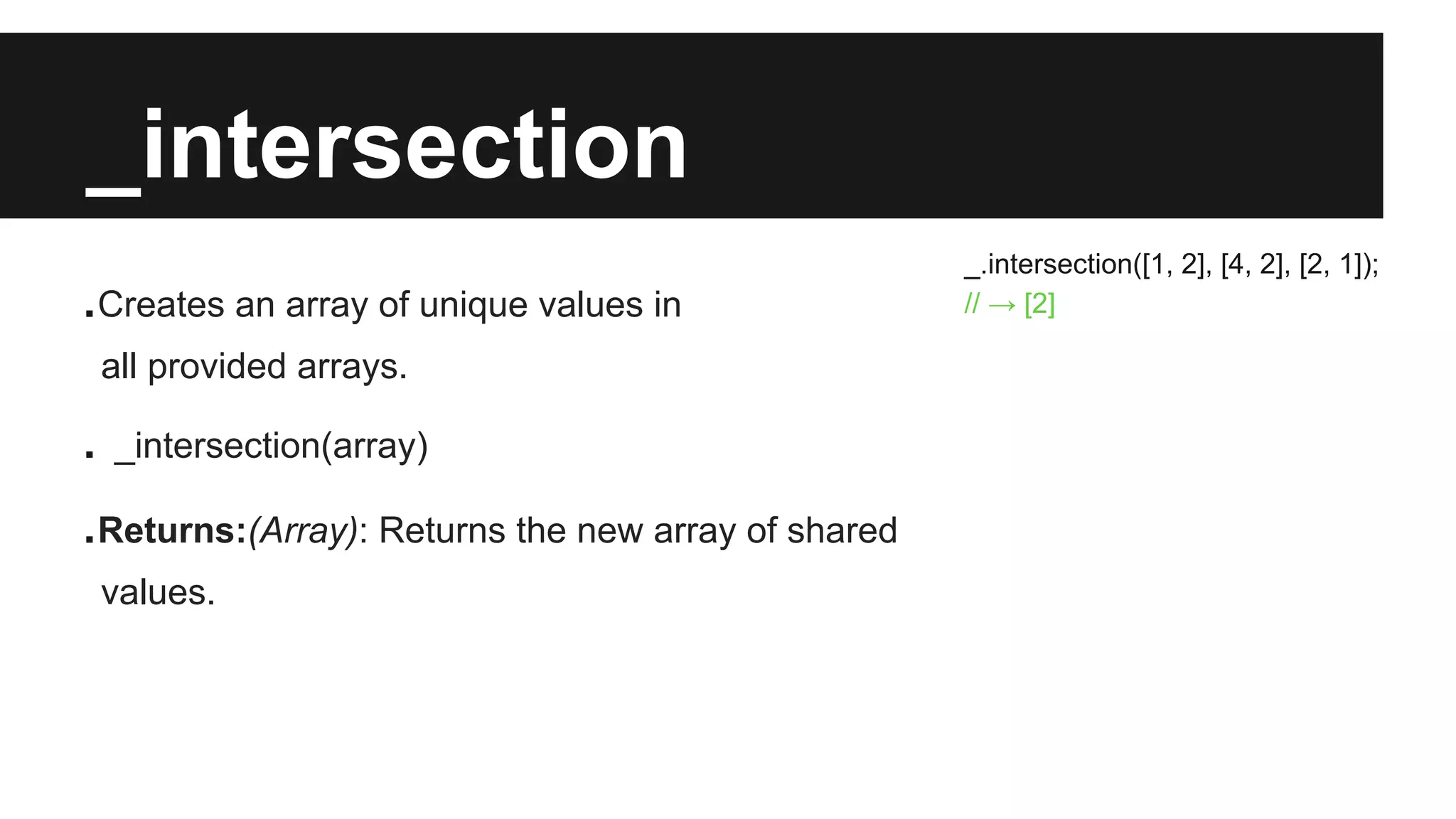 _intersection
.Creates an array of unique values in
all provided arrays.
. _intersection(array)
.Returns:(Array): Returns the new array of shared
values.
_.intersection([1, 2], [4, 2], [2, 1]);
// → [2]
 