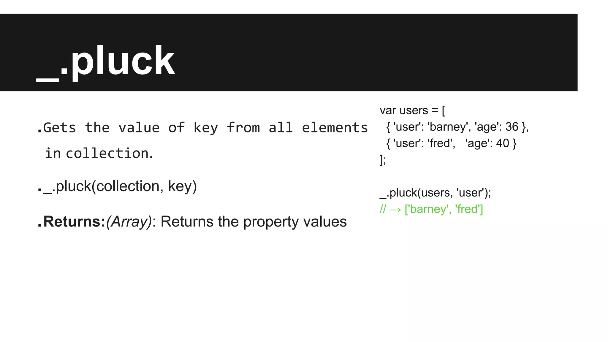 _.pluck
.Gets the value of key from all elements
in collection.
._.pluck(collection, key)
.Returns:(Array): Returns the property values
var users = [
{ 'user': 'barney', 'age': 36 },
{ 'user': 'fred', 'age': 40 }
];
_.pluck(users, 'user');
// → ['barney', 'fred']
 