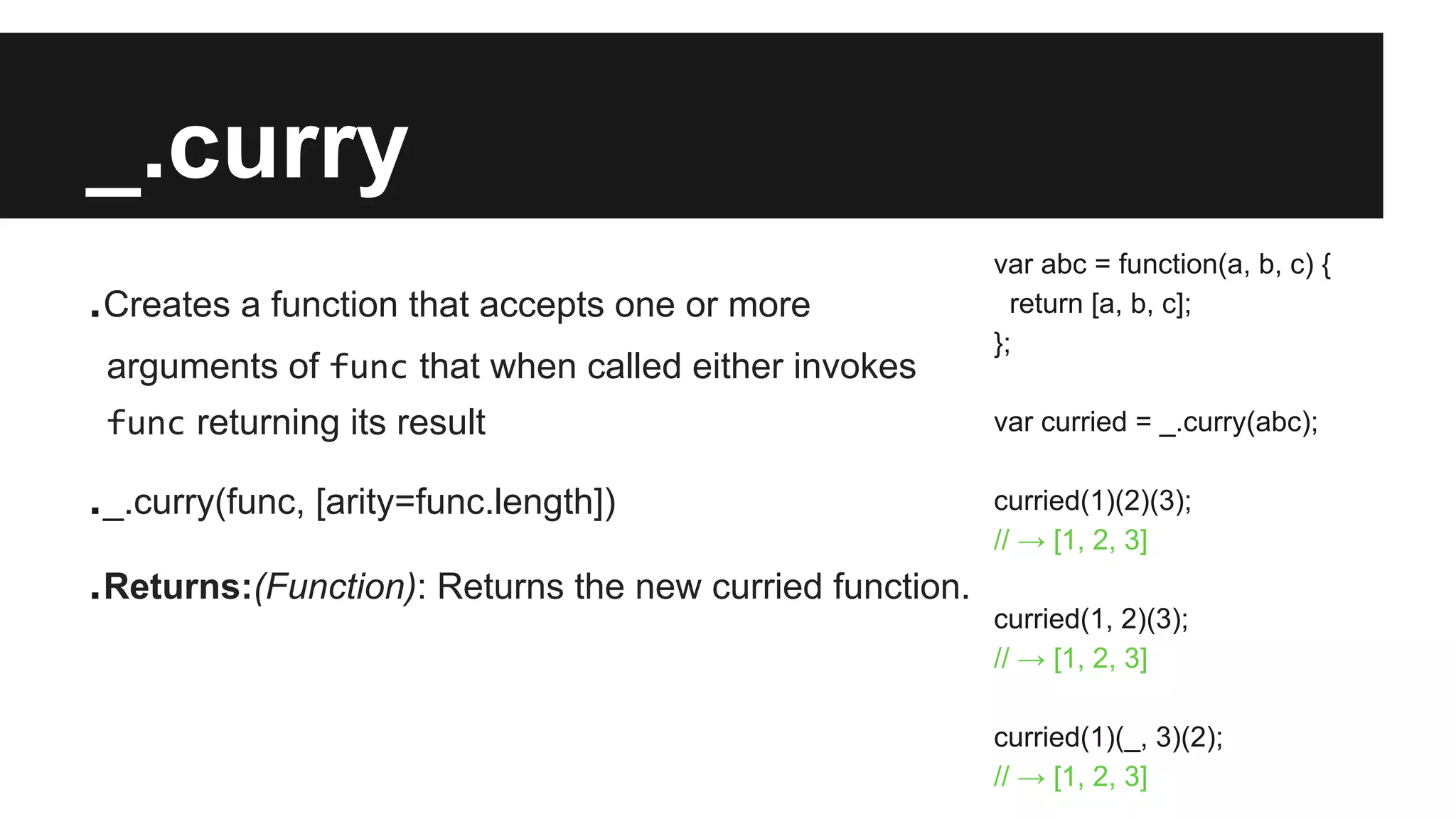 _.curry
.Creates a function that accepts one or more
arguments of func that when called either invokes
func returning its result
._.curry(func, [arity=func.length])
.Returns:(Function): Returns the new curried function.
var abc = function(a, b, c) {
return [a, b, c];
};
var curried = _.curry(abc);
curried(1)(2)(3);
// → [1, 2, 3]
curried(1, 2)(3);
// → [1, 2, 3]
curried(1)(_, 3)(2);
// → [1, 2, 3]
 