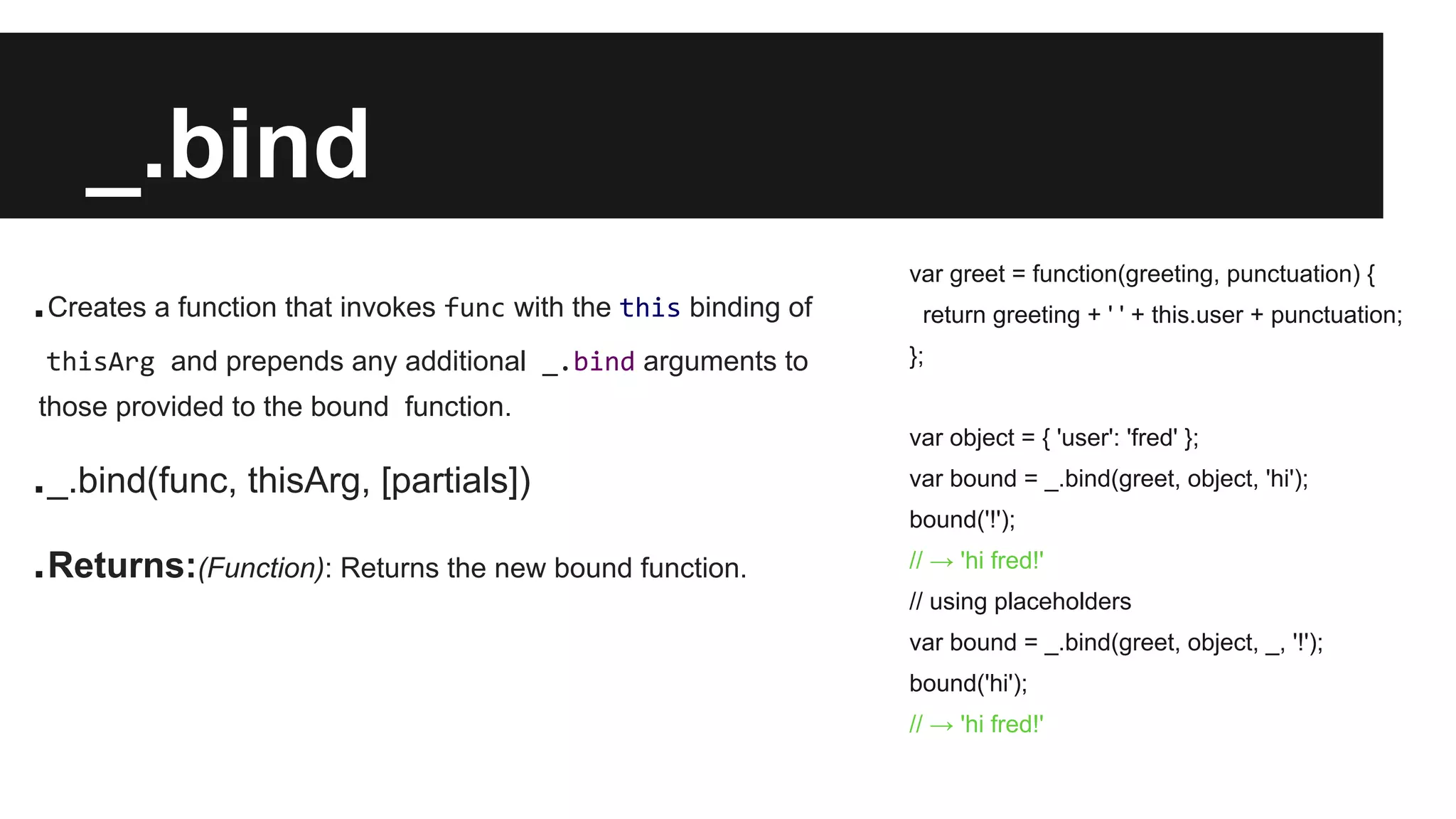 _.bind
.Creates a function that invokes func with the this binding of
thisArg and prepends any additional _.bind arguments to
those provided to the bound function.
._.bind(func, thisArg, [partials])
.Returns:(Function): Returns the new bound function.
var greet = function(greeting, punctuation) {
return greeting + ' ' + this.user + punctuation;
};
var object = { 'user': 'fred' };
var bound = _.bind(greet, object, 'hi');
bound('!');
// → 'hi fred!'
// using placeholders
var bound = _.bind(greet, object, _, '!');
bound('hi');
// → 'hi fred!'
 