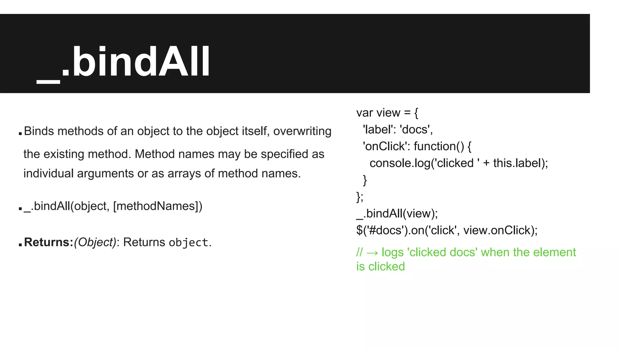 _.bindAll
.Binds methods of an object to the object itself, overwriting
the existing method. Method names may be specified as
individual arguments or as arrays of method names.
._.bindAll(object, [methodNames])
.Returns:(Object): Returns object.
var view = {
'label': 'docs',
'onClick': function() {
console.log('clicked ' + this.label);
}
};
_.bindAll(view);
$('#docs').on('click', view.onClick);
// → logs 'clicked docs' when the element
is clicked
 