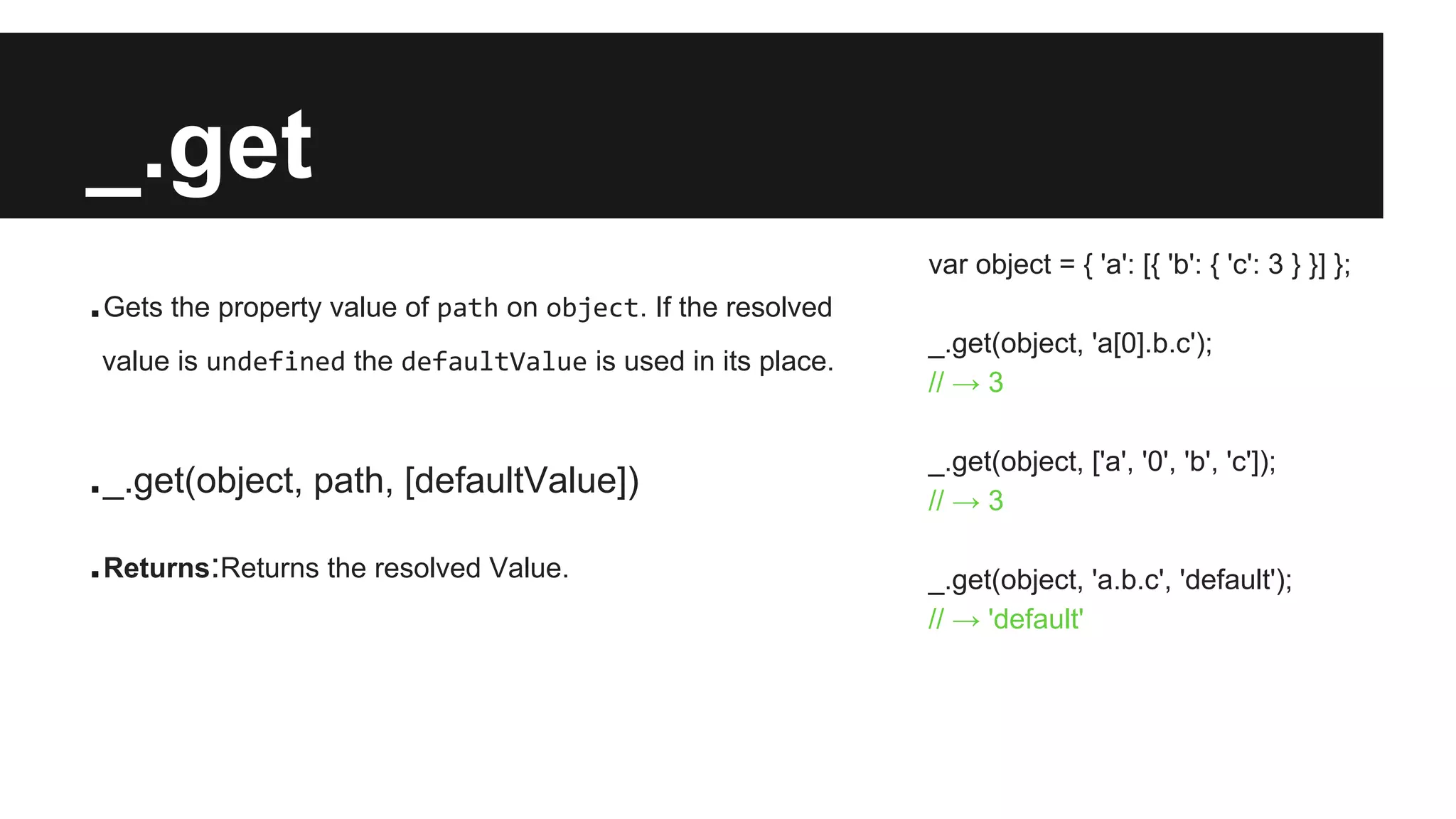 _.get
.Gets the property value of path on object. If the resolved
value is undefined the defaultValue is used in its place.
._.get(object, path, [defaultValue])
.Returns:Returns the resolved Value.
var object = { 'a': [{ 'b': { 'c': 3 } }] };
_.get(object, 'a[0].b.c');
// → 3
_.get(object, ['a', '0', 'b', 'c']);
// → 3
_.get(object, 'a.b.c', 'default');
// → 'default'
 