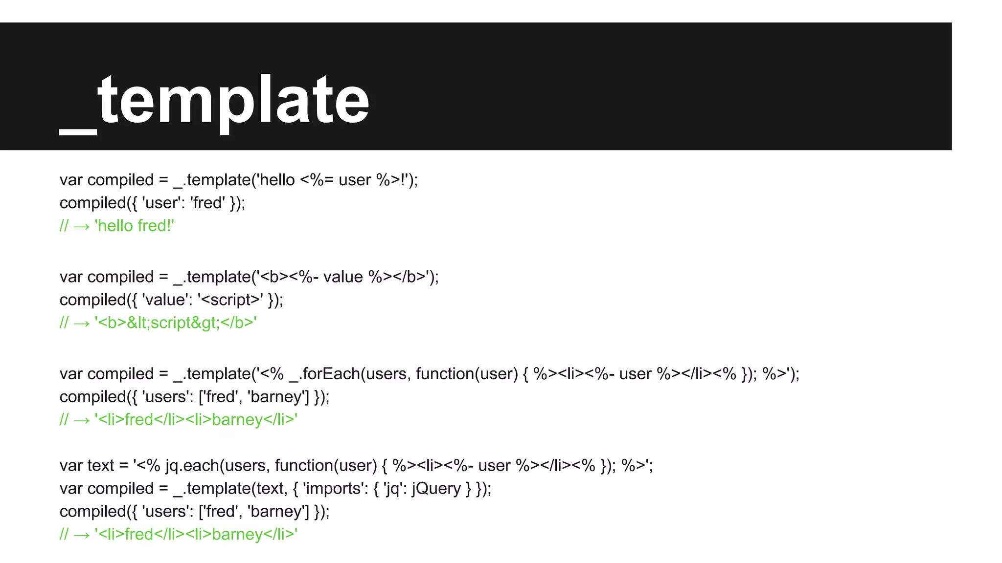 _template
var compiled = _.template('hello <%= user %>!');
compiled({ 'user': 'fred' });
// → 'hello fred!'
var compiled = _.template('<b><%- value %></b>');
compiled({ 'value': '<script>' });
// → '<b>&lt;script&gt;</b>'
var compiled = _.template('<% _.forEach(users, function(user) { %><li><%- user %></li><% }); %>');
compiled({ 'users': ['fred', 'barney'] });
// → '<li>fred</li><li>barney</li>'
var text = '<% jq.each(users, function(user) { %><li><%- user %></li><% }); %>';
var compiled = _.template(text, { 'imports': { 'jq': jQuery } });
compiled({ 'users': ['fred', 'barney'] });
// → '<li>fred</li><li>barney</li>'
 