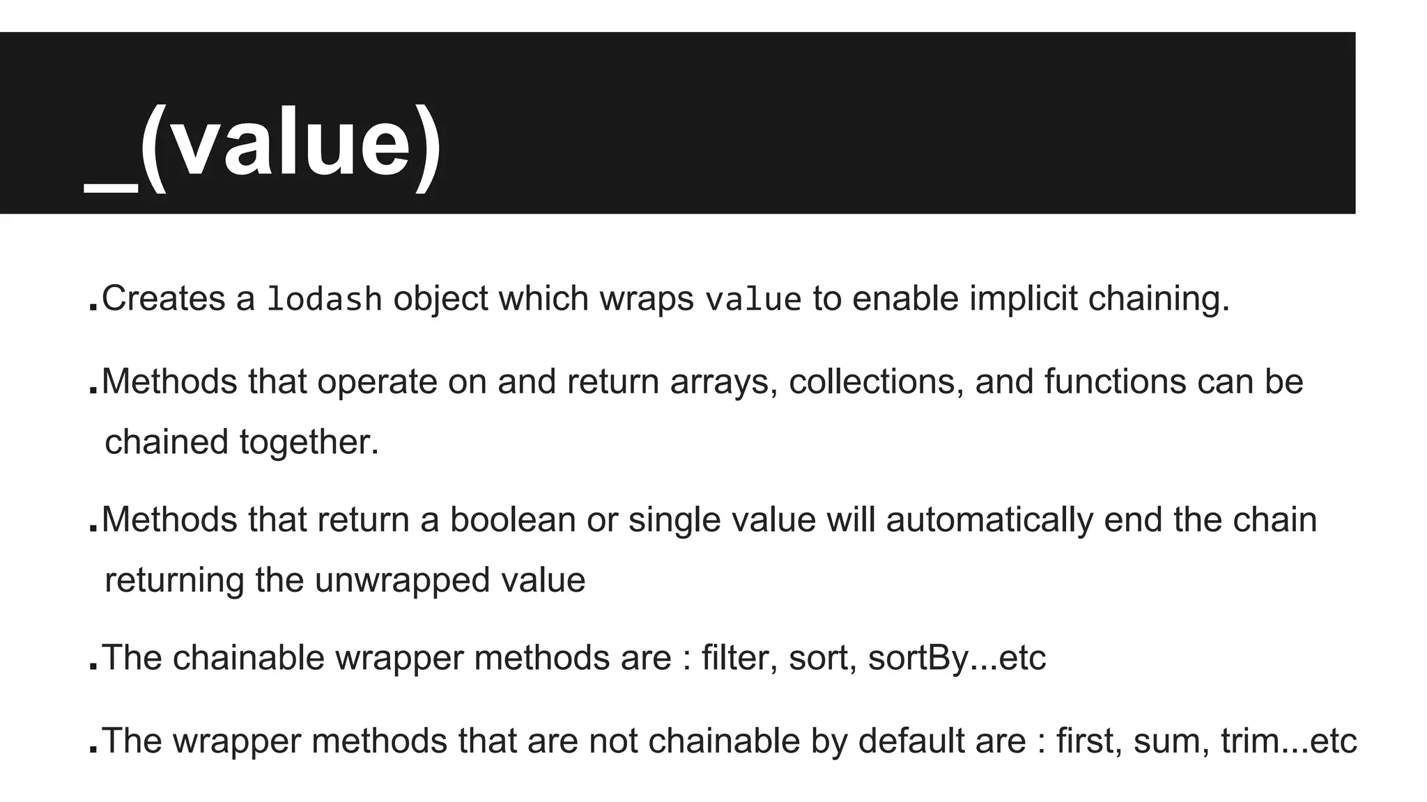 _(value)
.Creates a lodash object which wraps value to enable implicit chaining.
.Methods that operate on and return arrays, collections, and functions can be
chained together.
.Methods that return a boolean or single value will automatically end the chain
returning the unwrapped value
.The chainable wrapper methods are : filter, sort, sortBy...etc
.The wrapper methods that are not chainable by default are : first, sum, trim...etc
 