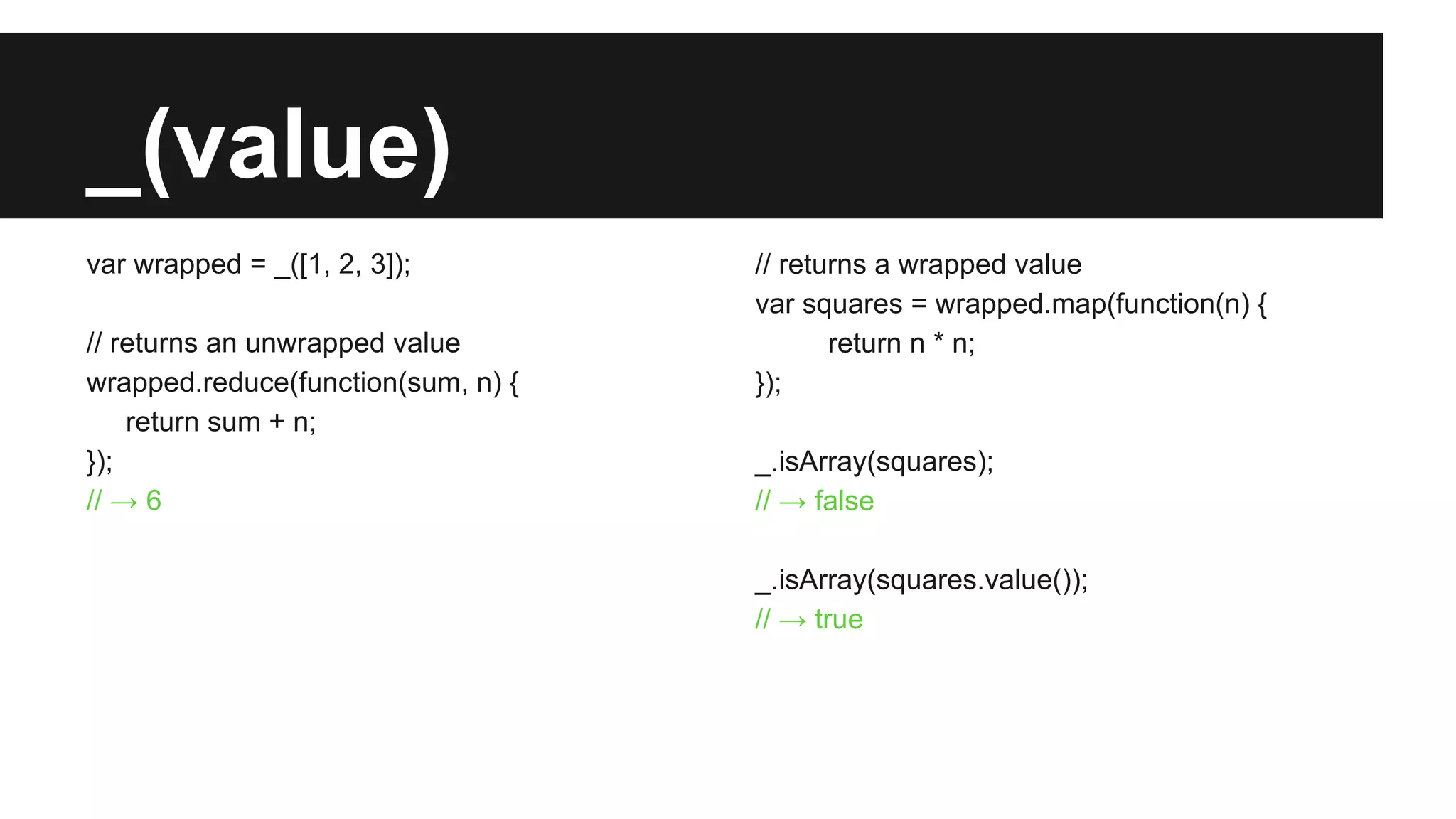 _(value)
var wrapped = _([1, 2, 3]);
// returns an unwrapped value
wrapped.reduce(function(sum, n) {
return sum + n;
});
// → 6
// returns a wrapped value
var squares = wrapped.map(function(n) {
return n * n;
});
_.isArray(squares);
// → false
_.isArray(squares.value());
// → true
 