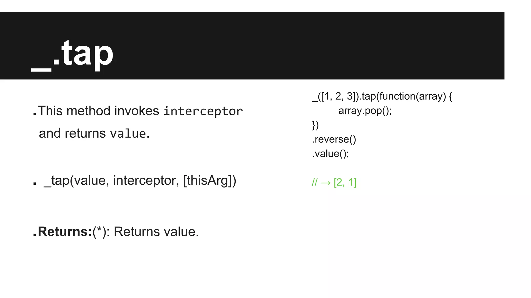 _.tap
.This method invokes interceptor
and returns value.
. _tap(value, interceptor, [thisArg])
.Returns:(*): Returns value.
_([1, 2, 3]).tap(function(array) {
array.pop();
})
.reverse()
.value();
// → [2, 1]
 