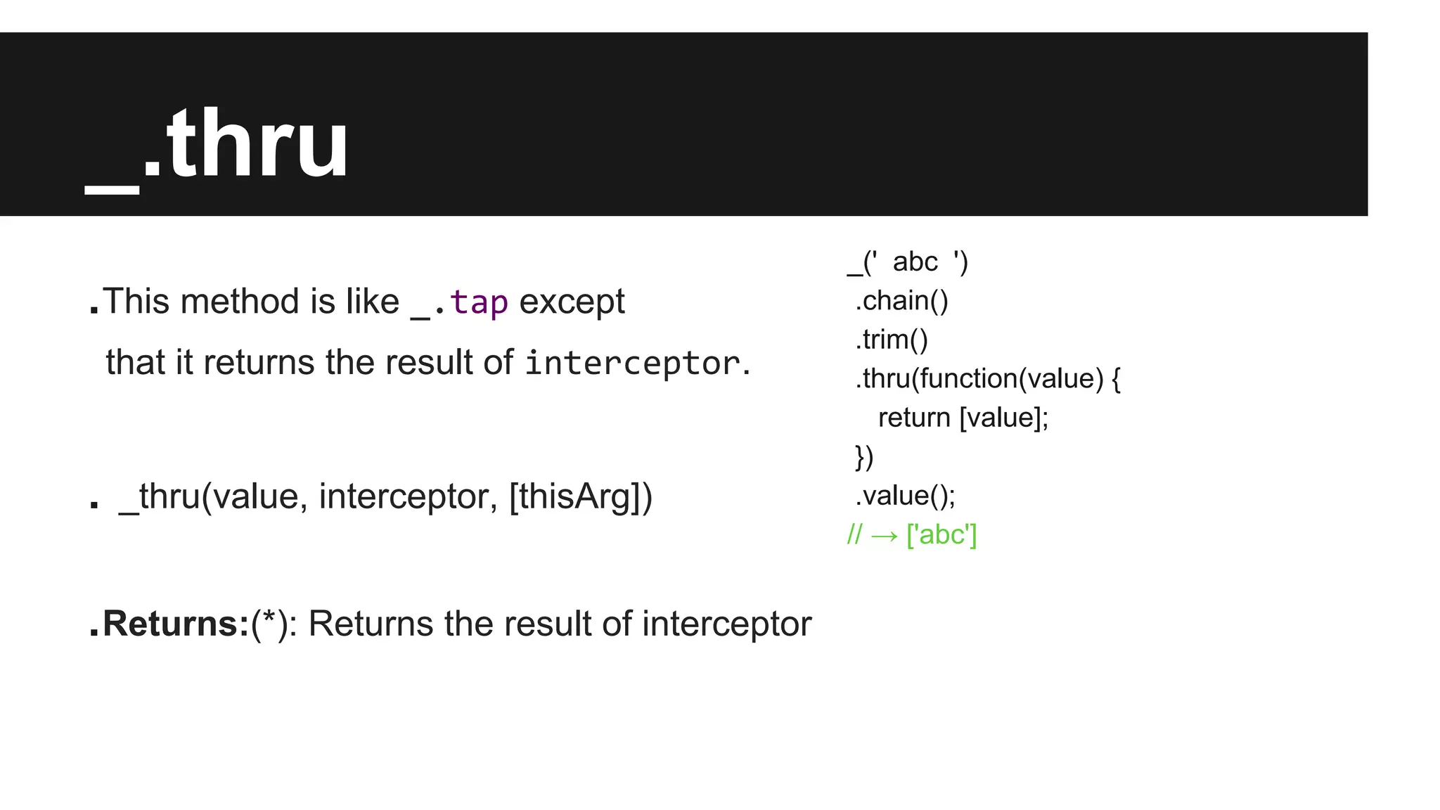 _.thru
.This method is like _.tap except
that it returns the result of interceptor.
. _thru(value, interceptor, [thisArg])
.Returns:(*): Returns the result of interceptor
_(' abc ')
.chain()
.trim()
.thru(function(value) {
return [value];
})
.value();
// → ['abc']
 