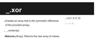 _.xor
.Creates an array that is the symmetric difference
of the provided arrays.
. _.xor(array)
.Returns:(Array): Returns the new array of values.
_.xor([1, 2], [4, 2]);
// → [1, 4]
 
