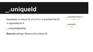 _.uniqueId
.Generates a unique ID. If prefix is provided the ID
is appended to it.
._.uniqueId([prefix])
.Returns:(string): Returns the unique ID.
_.uniqueId('contact_');
// → 'contact_104'
_.uniqueId();
// → '105'
 