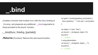 _.bind
.Creates a function that invokes func with the this binding of
thisArg and prepends any additional _.bind arguments to
those provided to the bound function.
._.bind(func, thisArg, [partials])
.Returns:(Function): Returns the new bound function.
var greet = function(greeting, punctuation) {
return greeting + ' ' + this.user + punctuation;
};
var object = { 'user': 'fred' };
var bound = _.bind(greet, object, 'hi');
bound('!');
// → 'hi fred!'
// using placeholders
var bound = _.bind(greet, object, _, '!');
bound('hi');
// → 'hi fred!'
 