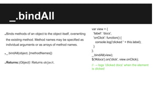 _.bindAll
.Binds methods of an object to the object itself, overwriting
the existing method. Method names may be specified as
individual arguments or as arrays of method names.
._.bindAll(object, [methodNames])
.Returns:(Object): Returns object.
var view = {
'label': 'docs',
'onClick': function() {
console.log('clicked ' + this.label);
}
};
_.bindAll(view);
$('#docs').on('click', view.onClick);
// → logs 'clicked docs' when the element
is clicked
 