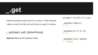 _.get
.Gets the property value of path on object. If the resolved
value is undefined the defaultValue is used in its place.
._.get(object, path, [defaultValue])
.Returns:Returns the resolved Value.
var object = { 'a': [{ 'b': { 'c': 3 } }] };
_.get(object, 'a[0].b.c');
// → 3
_.get(object, ['a', '0', 'b', 'c']);
// → 3
_.get(object, 'a.b.c', 'default');
// → 'default'
 
