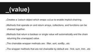 _(value)
.Creates a lodash object which wraps value to enable implicit chaining.
.Methods that operate on and return arrays, collections, and functions can be
chained together.
.Methods that return a boolean or single value will automatically end the chain
returning the unwrapped value
.The chainable wrapper methods are : filter, sort, sortBy...etc
.The wrapper methods that are not chainable by default are : first, sum, trim...etc
 