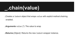 _.chain(value)
.Creates a lodash object that wraps value with explicit method chaining
enabled.
.Arguments value (*): The value to wrap.
.Returns:(Object): Returns the new lodash wrapper instance.
 
