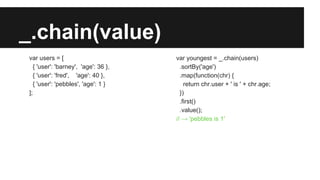 _.chain(value)
var users = [
{ 'user': 'barney', 'age': 36 },
{ 'user': 'fred', 'age': 40 },
{ 'user': 'pebbles', 'age': 1 }
];
var youngest = _.chain(users)
.sortBy('age')
.map(function(chr) {
return chr.user + ' is ' + chr.age;
})
.first()
.value();
// → 'pebbles is 1'
 