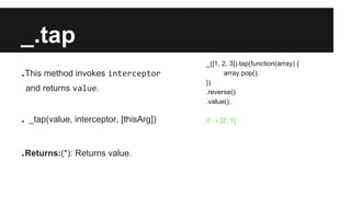 _.tap
.This method invokes interceptor
and returns value.
. _tap(value, interceptor, [thisArg])
.Returns:(*): Returns value.
_([1, 2, 3]).tap(function(array) {
array.pop();
})
.reverse()
.value();
// → [2, 1]
 