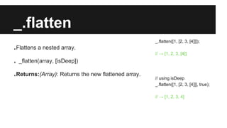 _.flatten
.Flattens a nested array.
. _flatten(array, [isDeep])
.Returns:(Array): Returns the new flattened array.
_.flatten([1, [2, 3, [4]]]);
// → [1, 2, 3, [4]]
// using isDeep
_.flatten([1, [2, 3, [4]]], true);
// → [1, 2, 3, 4]
 