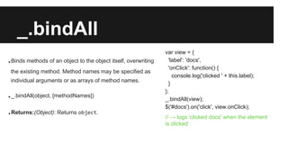 _.bindAll
.Binds methods of an object to the object itself, overwriting
the existing method. Method names may be specified...
