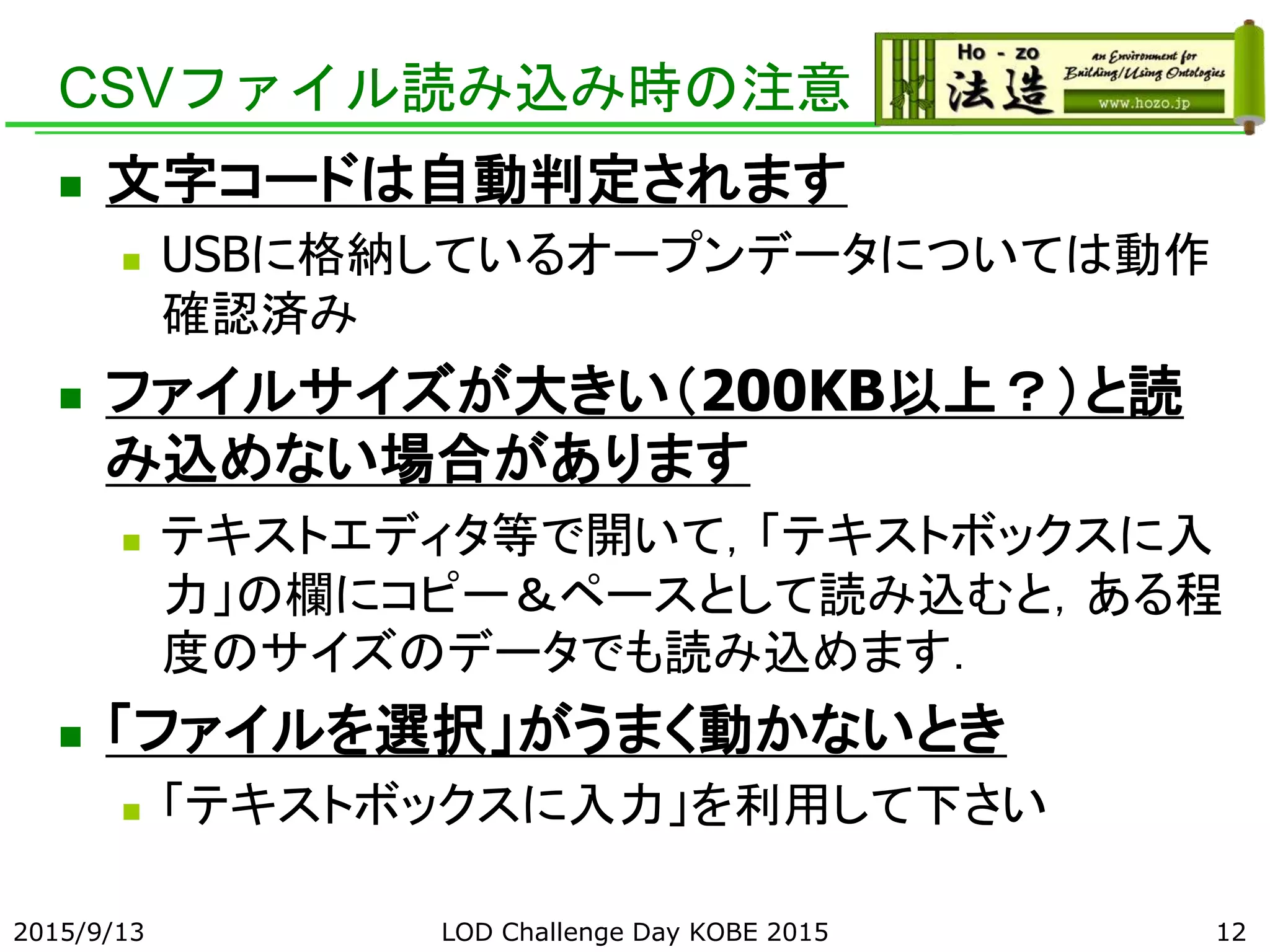 CSVファイル読み込み時の注意
 文字コードは自動判定されます
 USBに格納しているオープンデータについては動作
確認済み
 ファイルサイズが大きい（200KB以上？）と読
み込めない場合があります
 テキストエディタ等で開いて，「テキストボックスに入
力」の欄にコピー＆ペースとして読み込むと，ある程
度のサイズのデータでも読み込めます．
 「ファイルを選択」がうまく動かないとき
 「テキストボックスに入力」を利用して下さい
2015/9/13 LOD Challenge Day KOBE 2015 12
 