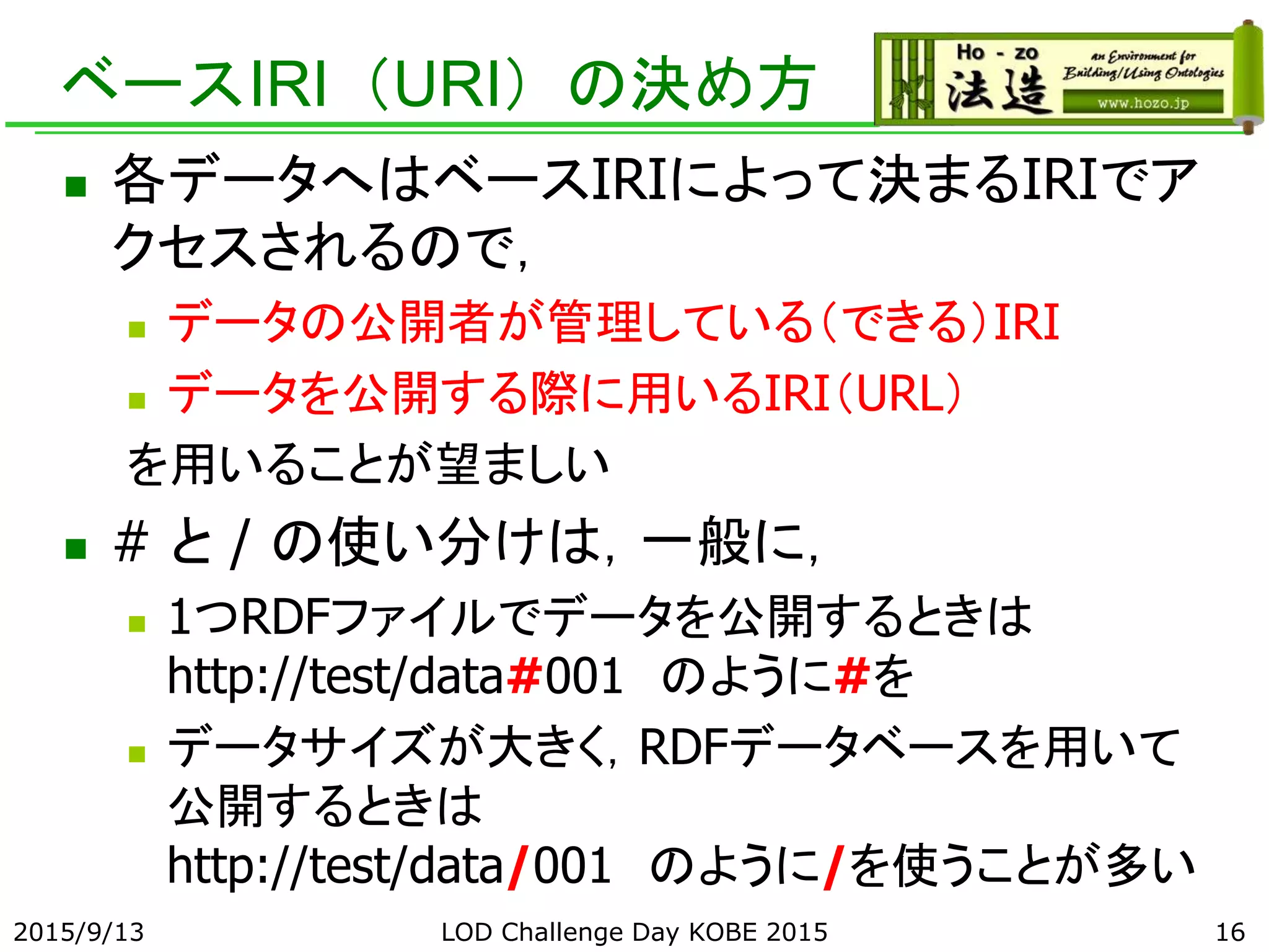 ベースIRI（URI）の決め方
 各データへはベースIRIによって決まるIRIでア
クセスされるので，
 データの公開者が管理している（できる）IRI
 データを公開する際に用いるIRI（URL）
を用いることが望ましい
 # と / の使い分けは，一般に，
 1つRDFファイルでデータを公開するときは
http://test/data#001 のように#を
 データサイズが大きく，RDFデータベースを用いて
公開するときは
http://test/data/001 のように/を使うことが多い
2015/9/13 LOD Challenge Day KOBE 2015 16
 
