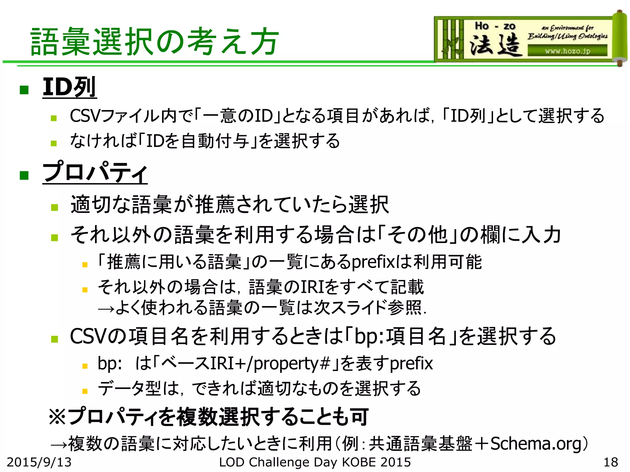 語彙選択の考え方
 ID列
 CSVファイル内で「一意のID」となる項目があれば，「ID列」として選択する
 なければ「IDを自動付与」を選択する
 プロパティ
 適切な語彙が推薦されていたら選択
 それ以外の語彙を利用する場合は「その他」の欄に入力
 「推薦に用いる語彙」の一覧にあるprefixは利用可能
 それ以外の場合は，語彙のIRIをすべて記載
→よく使われる語彙の一覧は次スライド参照．
 CSVの項目名を利用するときは「bp:項目名」を選択する
 bp: は「ベースIRI+/property#」を表すprefix
 データ型は，できれば適切なものを選択する
※プロパティを複数選択することも可
→複数の語彙に対応したいときに利用（例：共通語彙基盤＋Schema.org）
2015/9/13 LOD Challenge Day KOBE 2015 18
 