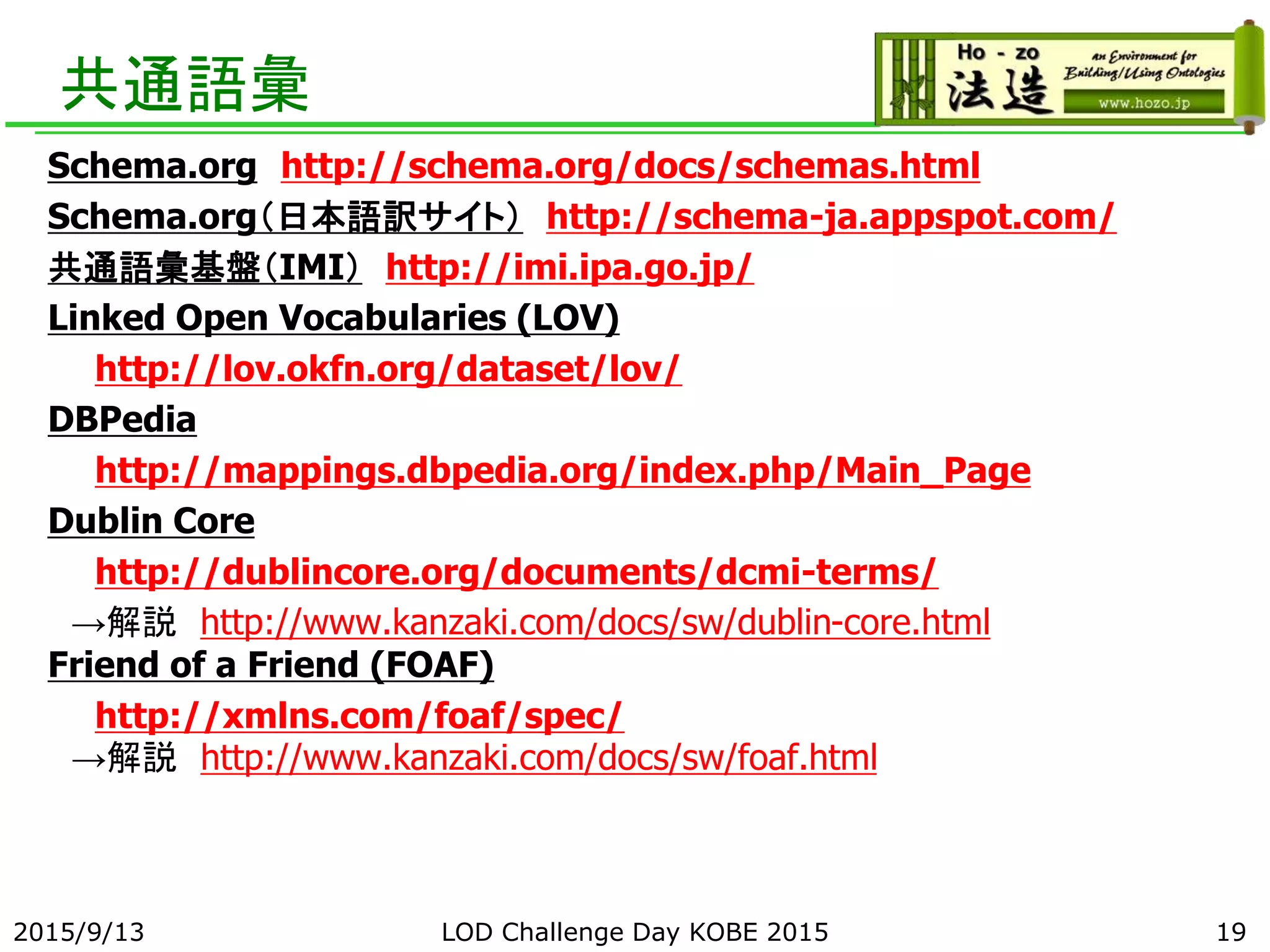 共通語彙
Schema.org http://schema.org/docs/schemas.html
Schema.org（日本語訳サイト） http://schema-ja.appspot.com/
共通語彙基盤（IMI） http://imi.ipa.go.jp/
Linked Open Vocabularies (LOV)
http://lov.okfn.org/dataset/lov/
DBPedia
http://mappings.dbpedia.org/index.php/Main_Page
Dublin Core
http://dublincore.org/documents/dcmi-terms/
→解説 http://www.kanzaki.com/docs/sw/dublin-core.html
Friend of a Friend (FOAF)
http://xmlns.com/foaf/spec/
→解説 http://www.kanzaki.com/docs/sw/foaf.html
2015/9/13 LOD Challenge Day KOBE 2015 19
 