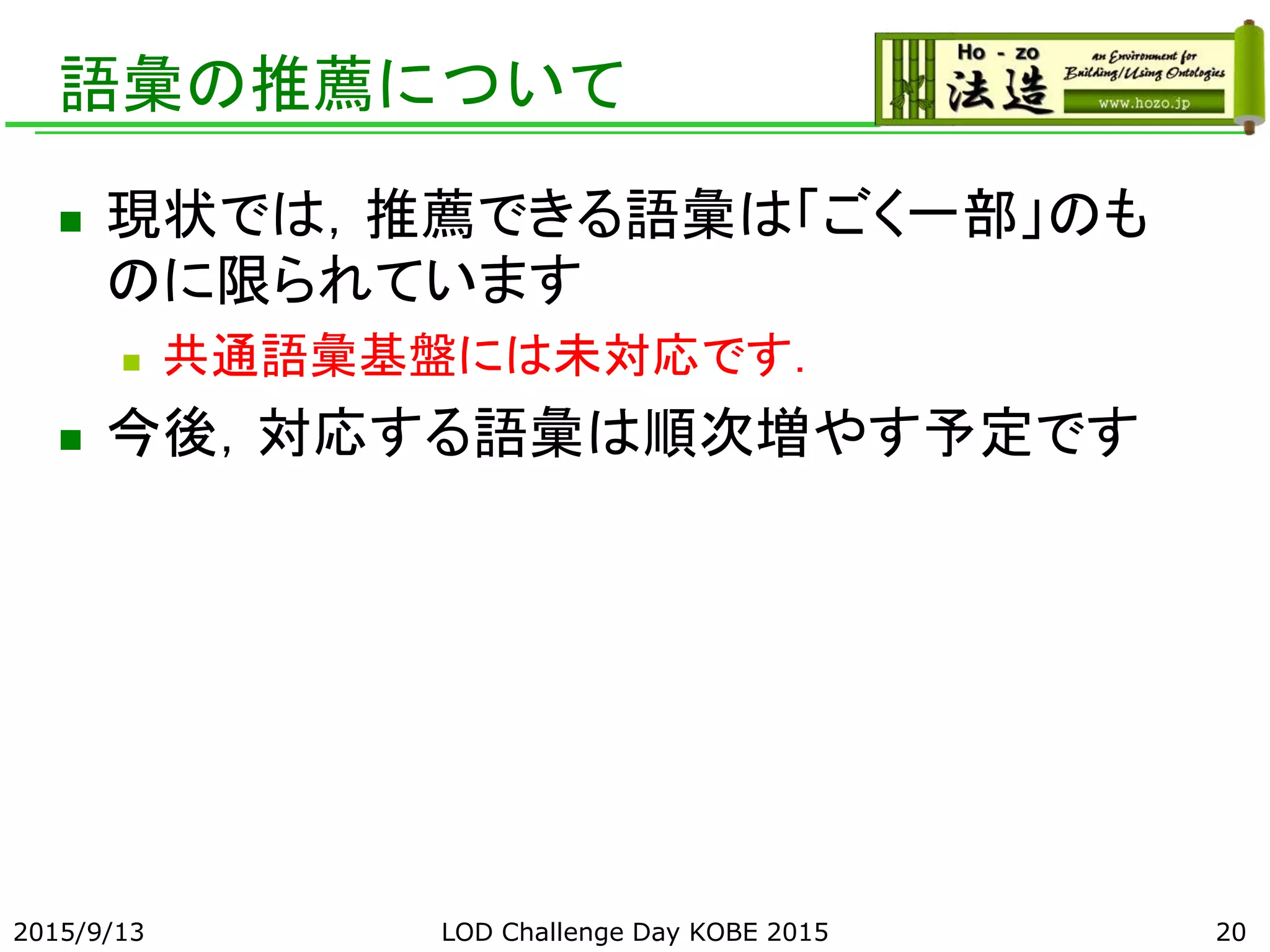 語彙の推薦について
 現状では，推薦できる語彙は「ごく一部」のも
のに限られています
 共通語彙基盤には未対応です．
 今後，対応する語彙は順次増やす予定です
2015/9/13 LOD Challenge Day KOBE 2015 20
 