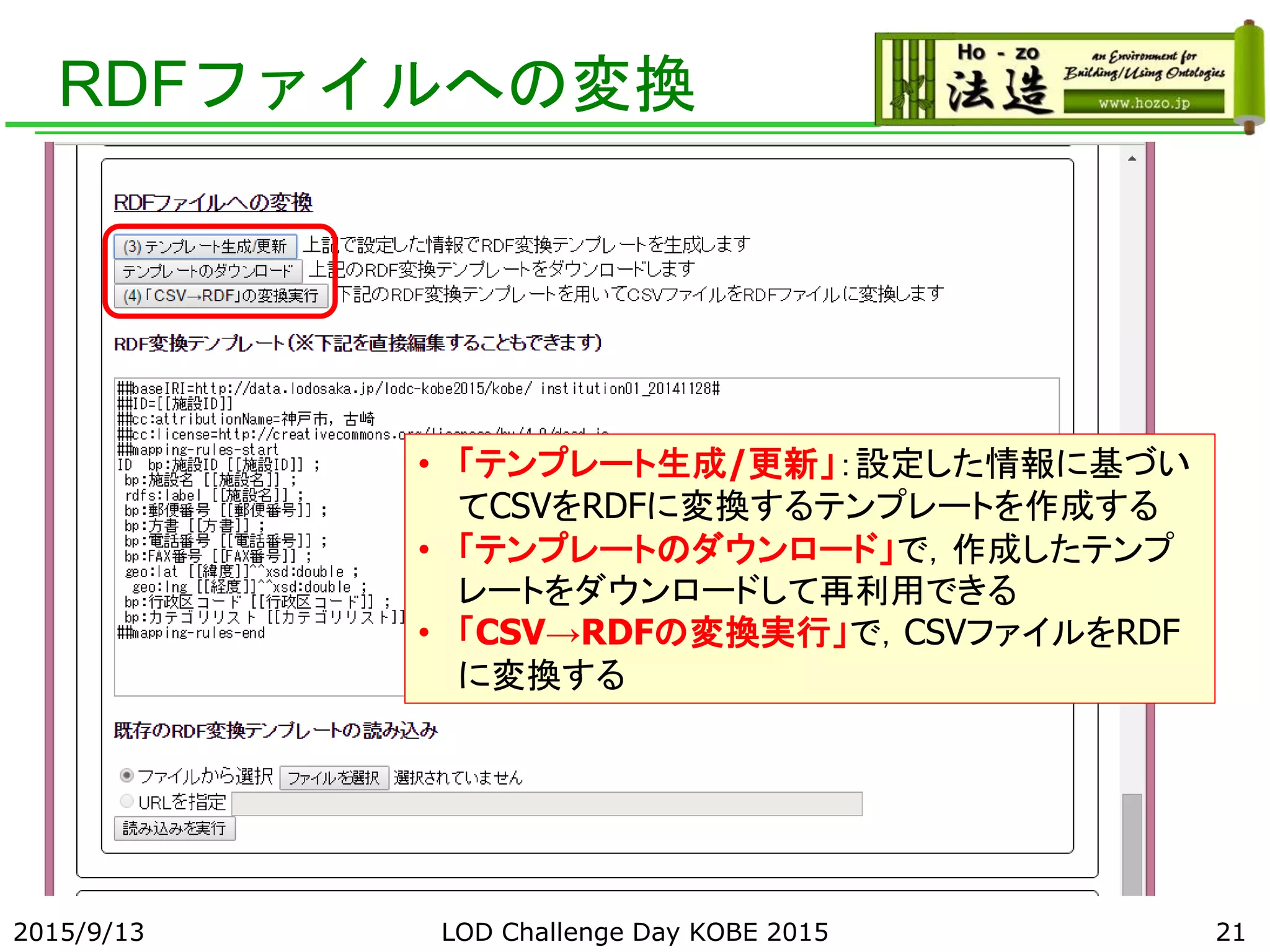 RDFファイルへの変換
2015/9/13 LOD Challenge Day KOBE 2015 21
• 「テンプレート生成/更新」：設定した情報に基づい
てCSVをRDFに変換するテンプレートを作成する
• 「テンプレートのダウンロード」で，作成したテンプ
レートをダウンロードして再利用できる
• 「CSV→RDFの変換実行」で，CSVファイルをRDF
に変換する
 