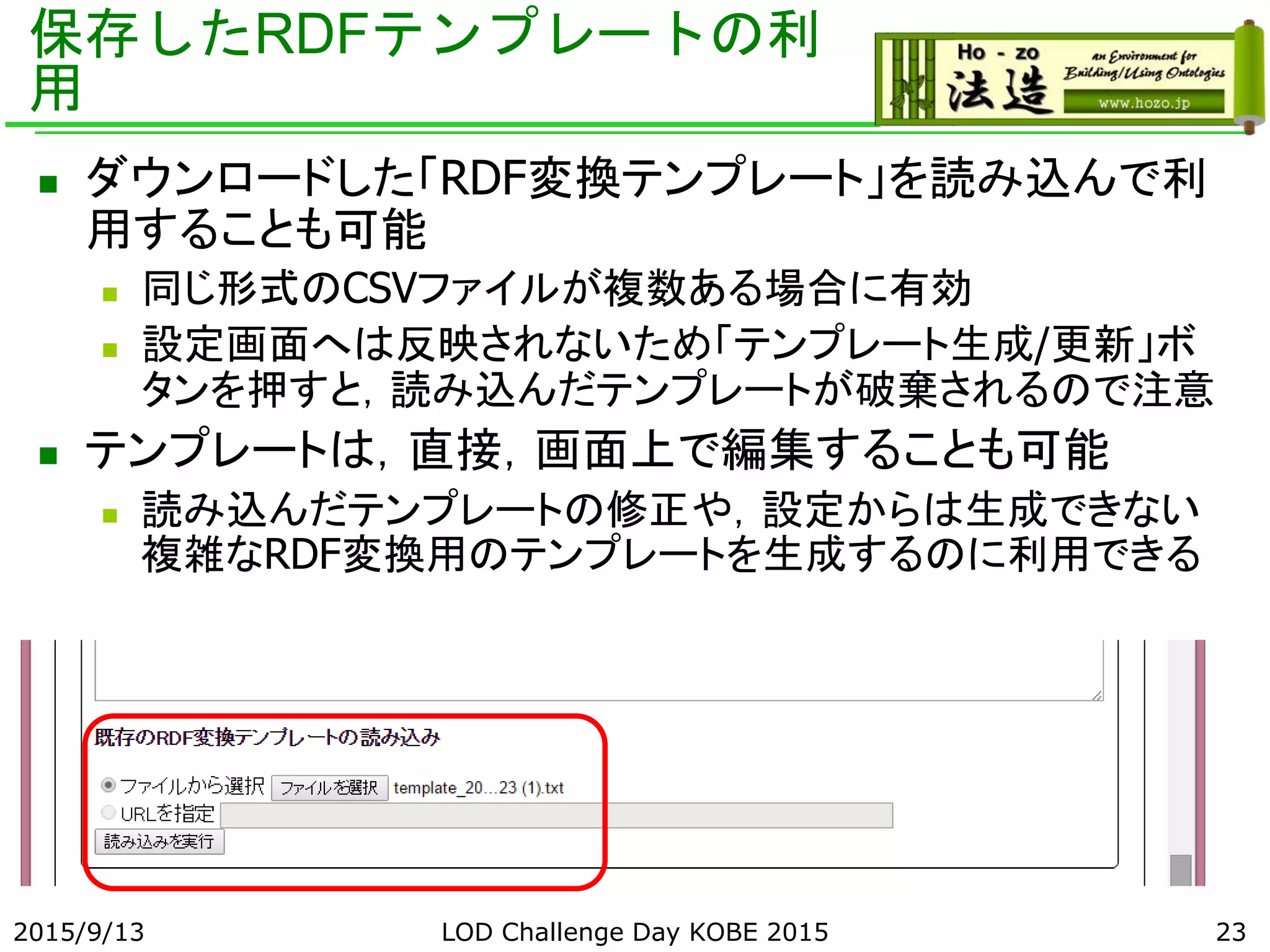 保存したRDFテンプレートの利
用
 ダウンロードした「RDF変換テンプレート」を読み込んで利
用することも可能
 同じ形式のCSVファイルが複数ある場合に有効
 設定画面へは反映されないため「テンプレート生成/更新」ボ
タンを押すと，読み込んだテンプレートが破棄されるので注意
 テンプレートは，直接，画面上で編集することも可能
 読み込んだテンプレートの修正や，設定からは生成できない
複雑なRDF変換用のテンプレートを生成するのに利用できる
2015/9/13 LOD Challenge Day KOBE 2015 23
 