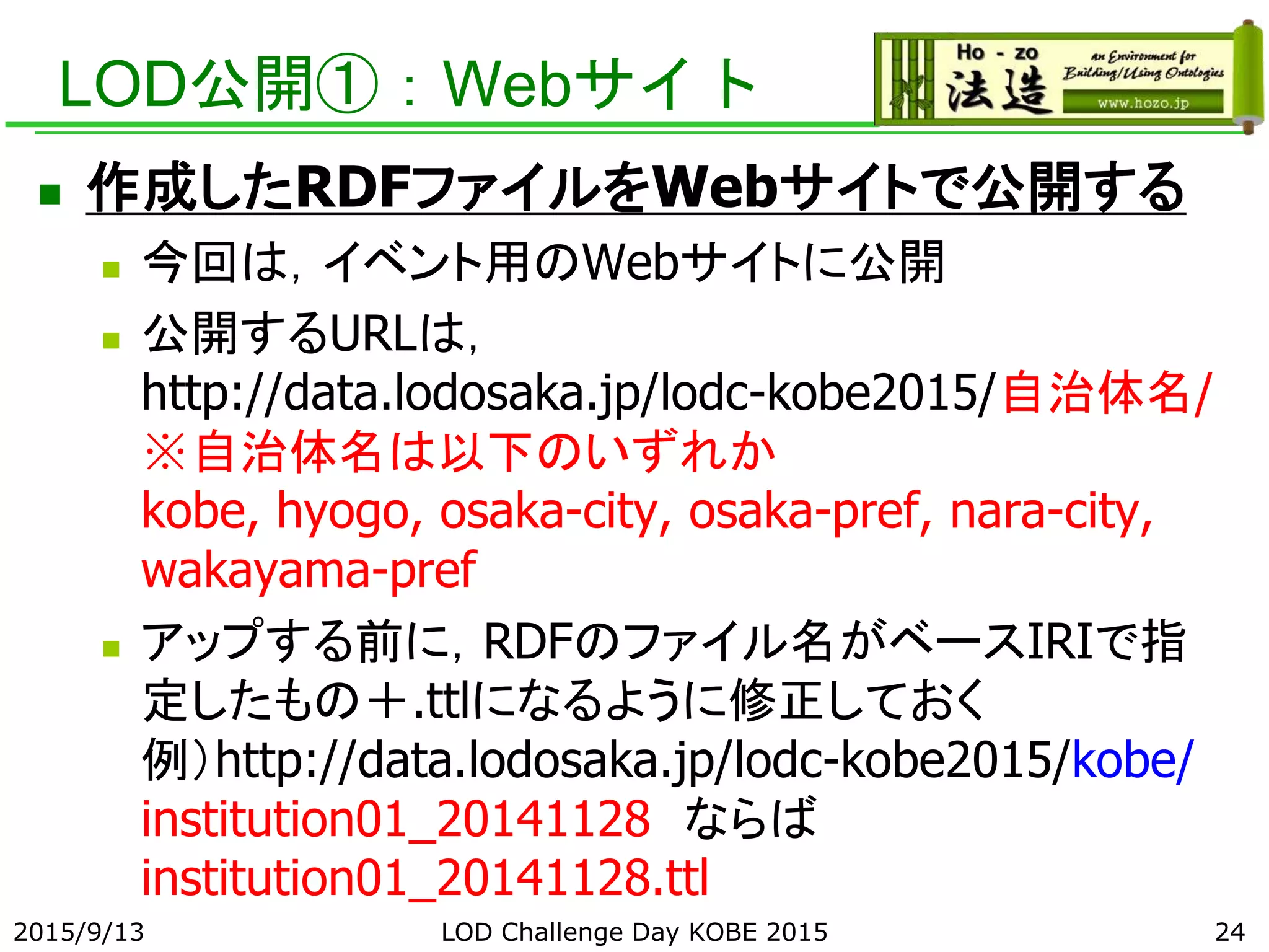 LOD公開①：Webサイト
 作成したRDFファイルをWebサイトで公開する
 今回は，イベント用のWebサイトに公開
 公開するURLは，
http://data.lodosaka.jp/lodc-kobe2015/自治体名/
※自治体名は以下のいずれか
kobe, hyogo, osaka-city, osaka-pref, nara-city,
wakayama-pref
 アップする前に，RDFのファイル名がベースIRIで指
定したもの＋.ttlになるように修正しておく
例）http://data.lodosaka.jp/lodc-kobe2015/kobe/
institution01_20141128 ならば
institution01_20141128.ttl
2015/9/13 LOD Challenge Day KOBE 2015 24
 