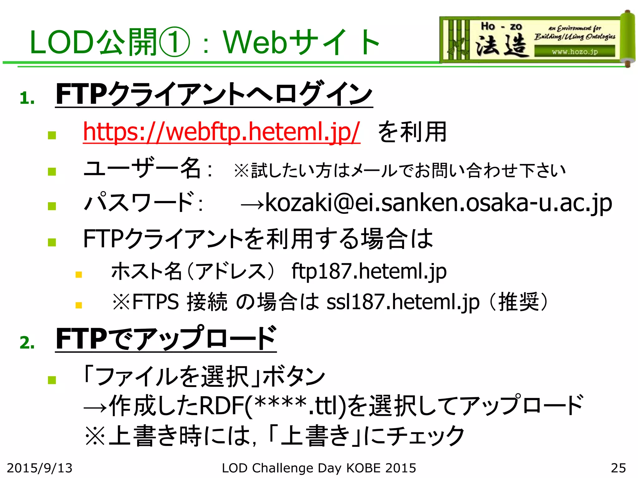 LOD公開①：Webサイト
1. FTPクライアントへログイン
 https://webftp.heteml.jp/ を利用
 ユーザー名： ※試したい方はメールでお問い合わせ下さい
 パスワード： →kozaki@ei.sanken.osaka-u.ac.jp
 FTPクライアントを利用する場合は
 ホスト名（アドレス） ftp187.heteml.jp
 ※FTPS 接続 の場合は ssl187.heteml.jp （推奨）
2. FTPでアップロード
 「ファイルを選択」ボタン
→作成したRDF(****.ttl)を選択してアップロード
※上書き時には，「上書き」にチェック
2015/9/13 LOD Challenge Day KOBE 2015 25
 