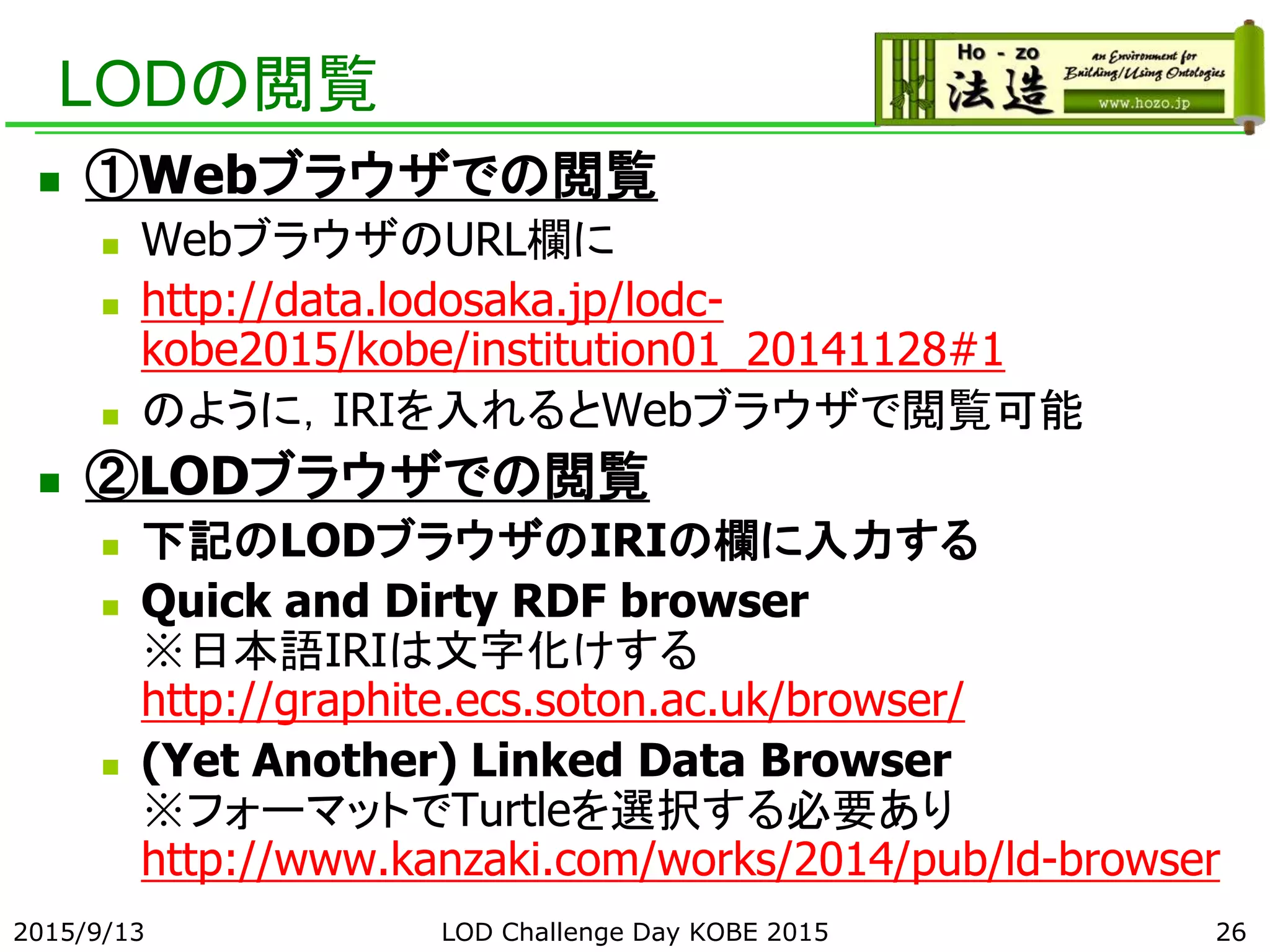 LODの閲覧
 ①Webブラウザでの閲覧
 WebブラウザのURL欄に
 http://data.lodosaka.jp/lodc-
kobe2015/kobe/institution01_20141128#1
 のように，IRIを入れるとWebブラウザで閲覧可能
 ②LODブラウザでの閲覧
 下記のLODブラウザのIRIの欄に入力する
 Quick and Dirty RDF browser
※日本語IRIは文字化けする
http://graphite.ecs.soton.ac.uk/browser/
 (Yet Another) Linked Data Browser
※フォーマットでTurtleを選択する必要あり
http://www.kanzaki.com/works/2014/pub/ld-browser
2015/9/13 LOD Challenge Day KOBE 2015 26
 
