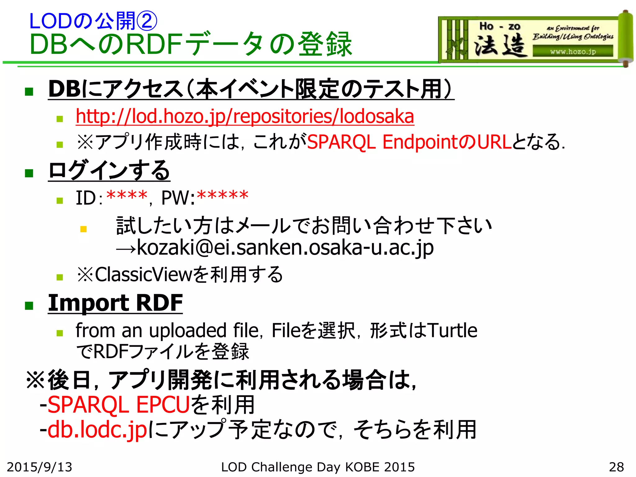 LODの公開②
DBへのRDFデータの登録
 DBにアクセス（本イベント限定のテスト用）
 http://lod.hozo.jp/repositories/lodosaka
 ※アプリ作成時には，これがSPARQL EndpointのURLとなる．
 ログインする
 ID：****，PW:*****
 試したい方はメールでお問い合わせ下さい
→kozaki@ei.sanken.osaka-u.ac.jp
 ※ClassicViewを利用する
 Import RDF
 from an uploaded file，Fileを選択，形式はTurtle
でRDFファイルを登録
※後日，アプリ開発に利用される場合は，
-SPARQL EPCUを利用
-db.lodc.jpにアップ予定なので，そちらを利用
2015/9/13 28LOD Challenge Day KOBE 2015
 