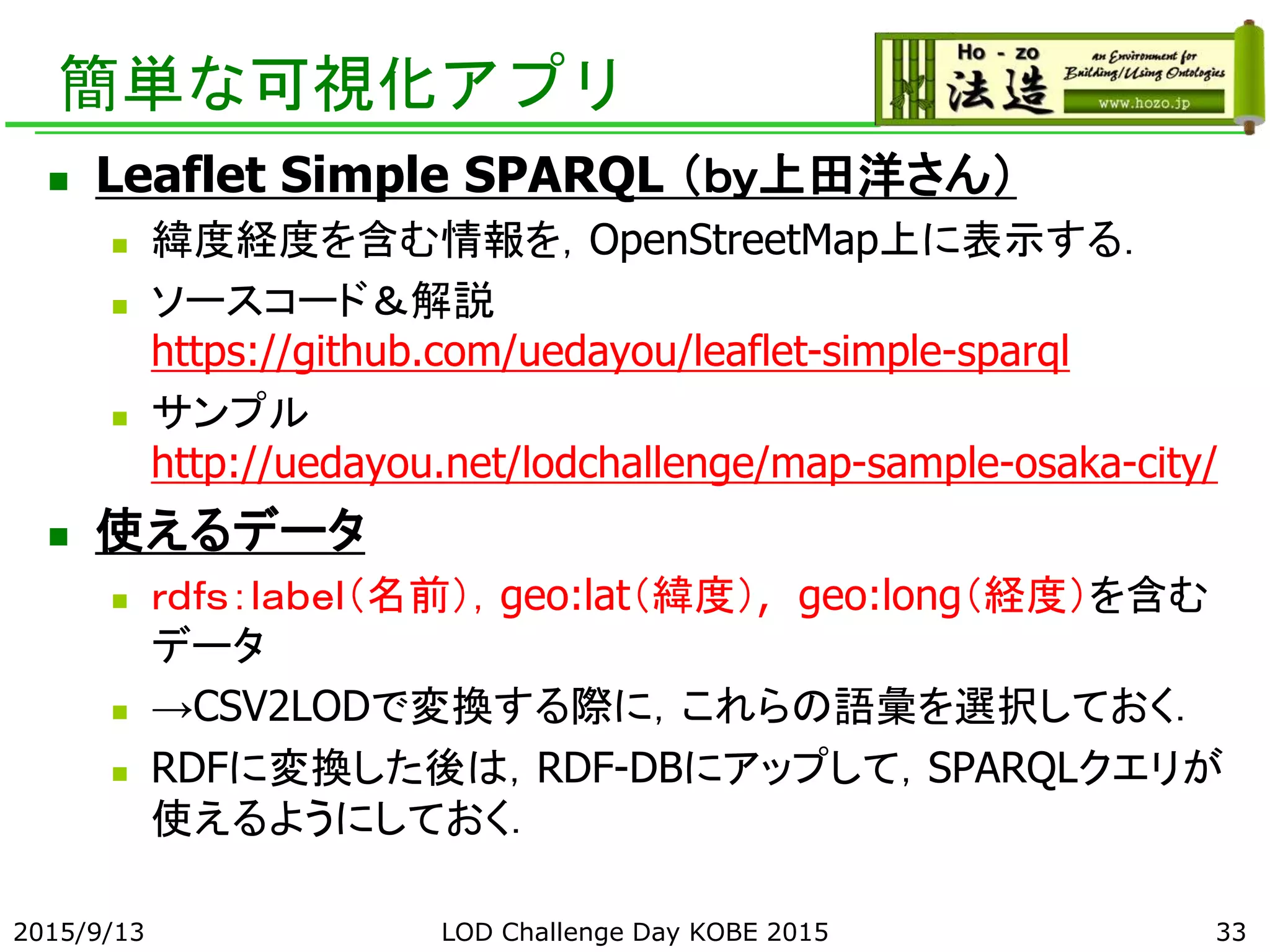 簡単な可視化アプリ
 Leaflet Simple SPARQL （ｂｙ上田洋さん）
 緯度経度を含む情報を，OpenStreetMap上に表示する．
 ソースコード＆解説
https://github.com/uedayou/leaflet-simple-sparql
 サンプル
http://uedayou.net/lodchallenge/map-sample-osaka-city/
 使えるデータ
 ｒｄｆｓ：ｌａｂｅｌ（名前），geo:lat（緯度）, geo:long（経度）を含む
データ
 →CSV2LODで変換する際に，これらの語彙を選択しておく．
 RDFに変換した後は，RDF-DBにアップして，SPARQLクエリが
使えるようにしておく．
2015/9/13 LOD Challenge Day KOBE 2015 33
 