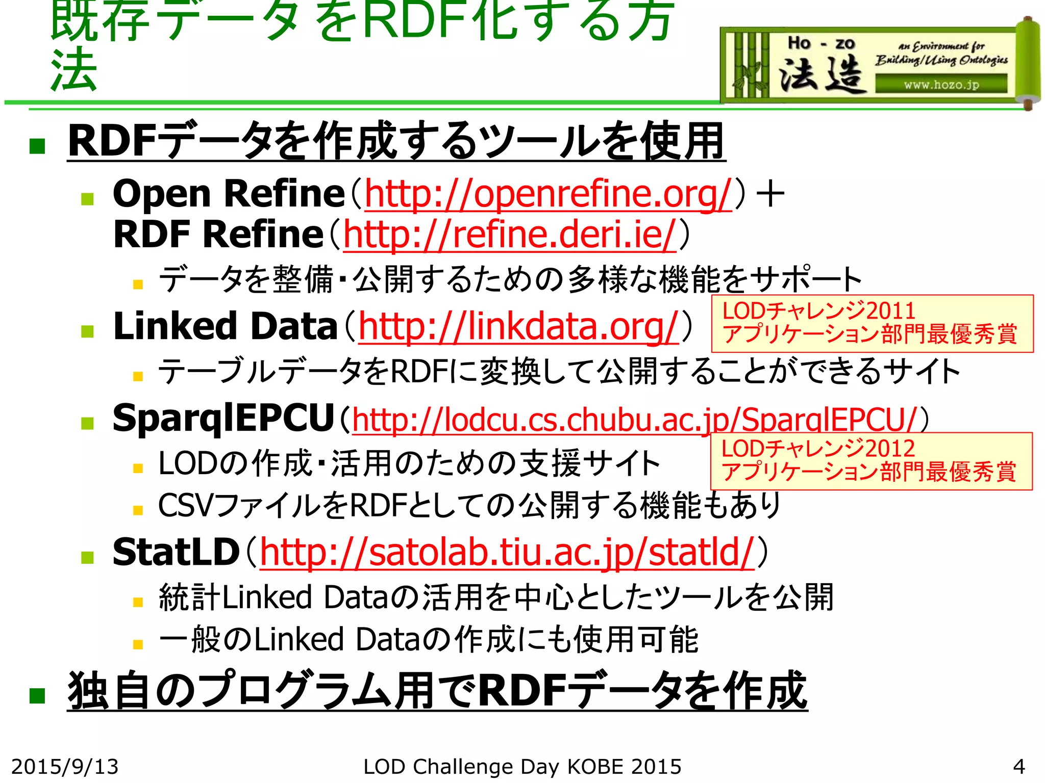 既存データをRDF化する方
法
 RDFデータを作成するツールを使用
 Open Refine（http://openrefine.org/）＋
RDF Refine（http://refine.deri.ie/）
 データを整備・公開するための多様な機能をサポート
 Linked Data（http://linkdata.org/）
 テーブルデータをRDFに変換して公開することができるサイト
 SparqlEPCU（http://lodcu.cs.chubu.ac.jp/SparqlEPCU/）
 LODの作成・活用のための支援サイト
 CSVファイルをRDFとしての公開する機能もあり
 StatLD（http://satolab.tiu.ac.jp/statld/）
 統計Linked Dataの活用を中心としたツールを公開
 一般のLinked Dataの作成にも使用可能
 独自のプログラム用でRDFデータを作成
2015/9/13 4
LODチャレンジ2011
アプリケーション部門最優秀賞
LODチャレンジ2012
アプリケーション部門最優秀賞
LOD Challenge Day KOBE 2015
 