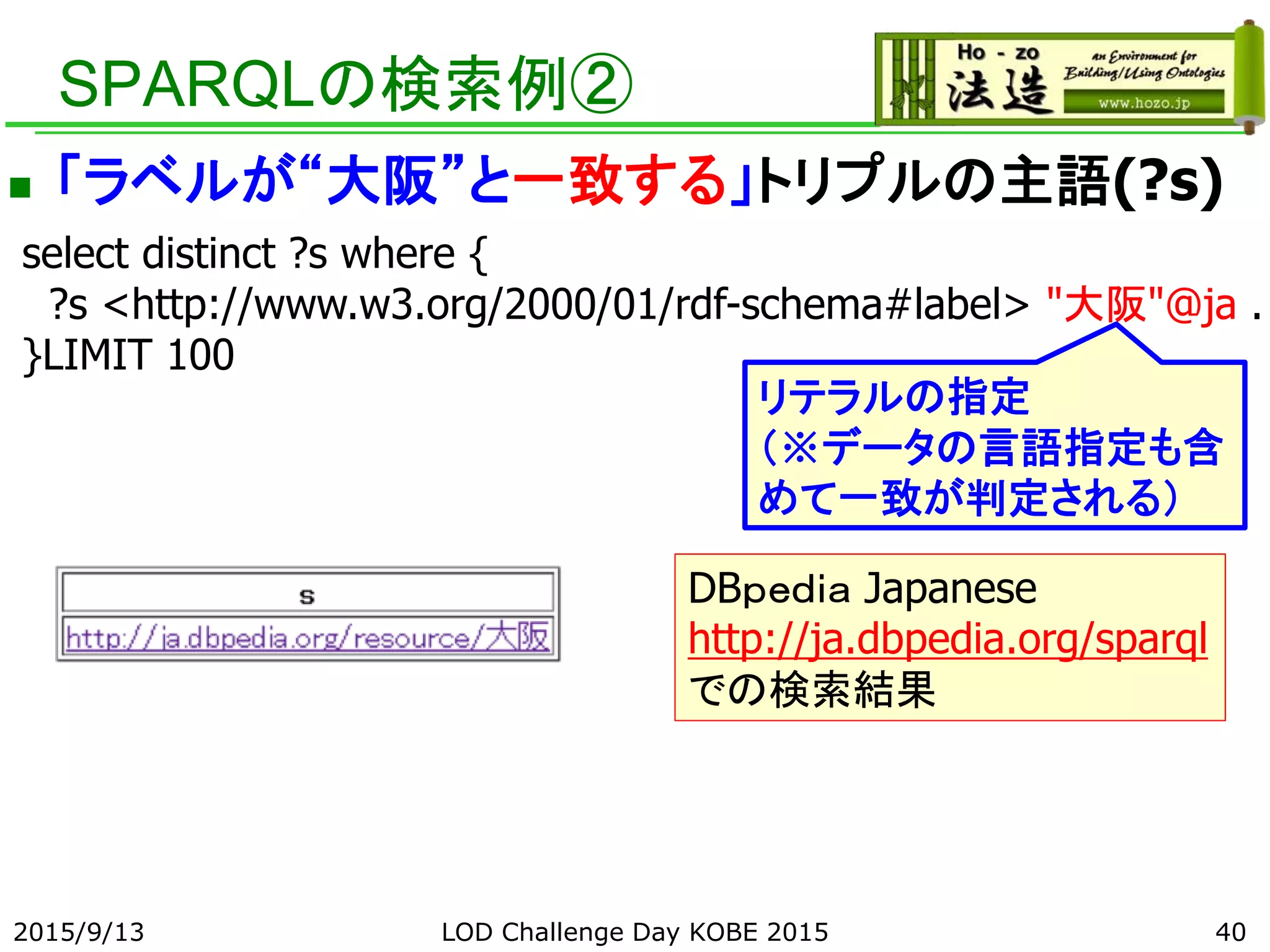 SPARQLの検索例②
 「ラベルが“大阪”と一致する」トリプルの主語(?s)
select distinct ?s where {
?s <http://www.w3.org/2000/01/rdf-schema#label> "大阪"@ja .
}LIMIT 100
リテラルの指定
（※データの言語指定も含
めて一致が判定される）
DBｐｅｄｉａ Japanese
http://ja.dbpedia.org/sparql
での検索結果
402015/9/13 LOD Challenge Day KOBE 2015
 