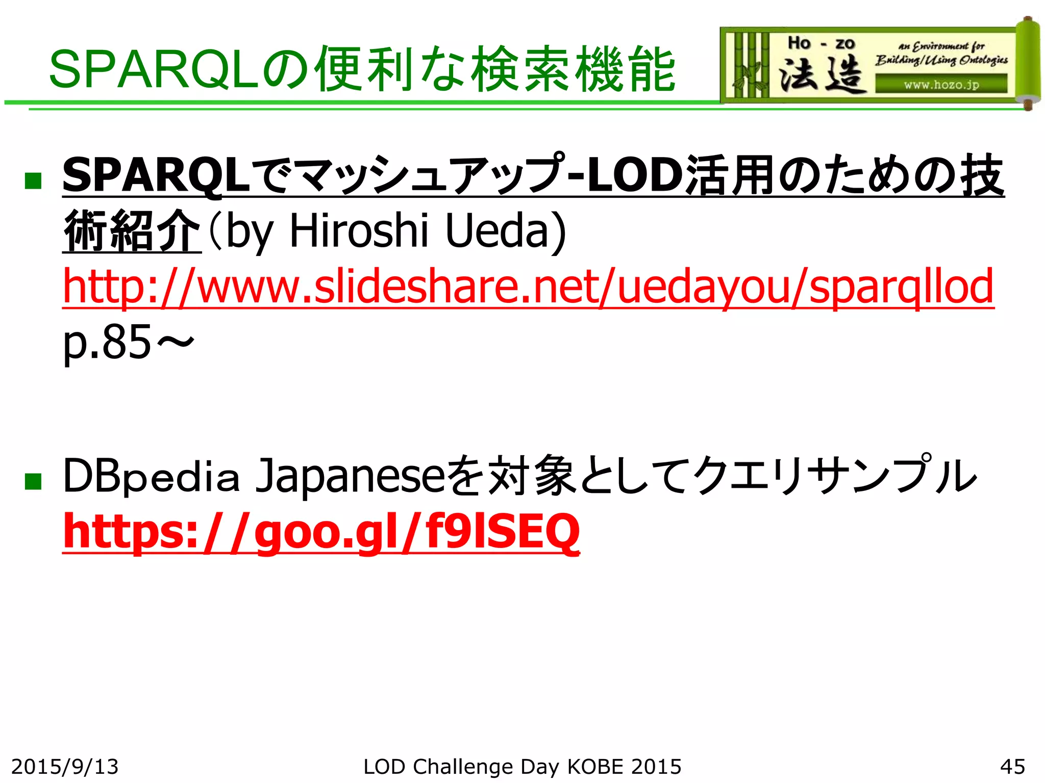 SPARQLの便利な検索機能
 SPARQLでマッシュアップ-LOD活用のための技
術紹介（by Hiroshi Ueda)
http://www.slideshare.net/uedayou/sparqllod
p.85～
 DBｐｅｄｉａ Japaneseを対象としてクエリサンプル
https://goo.gl/f9lSEQ
2015/9/13 45LOD Challenge Day KOBE 2015
 
