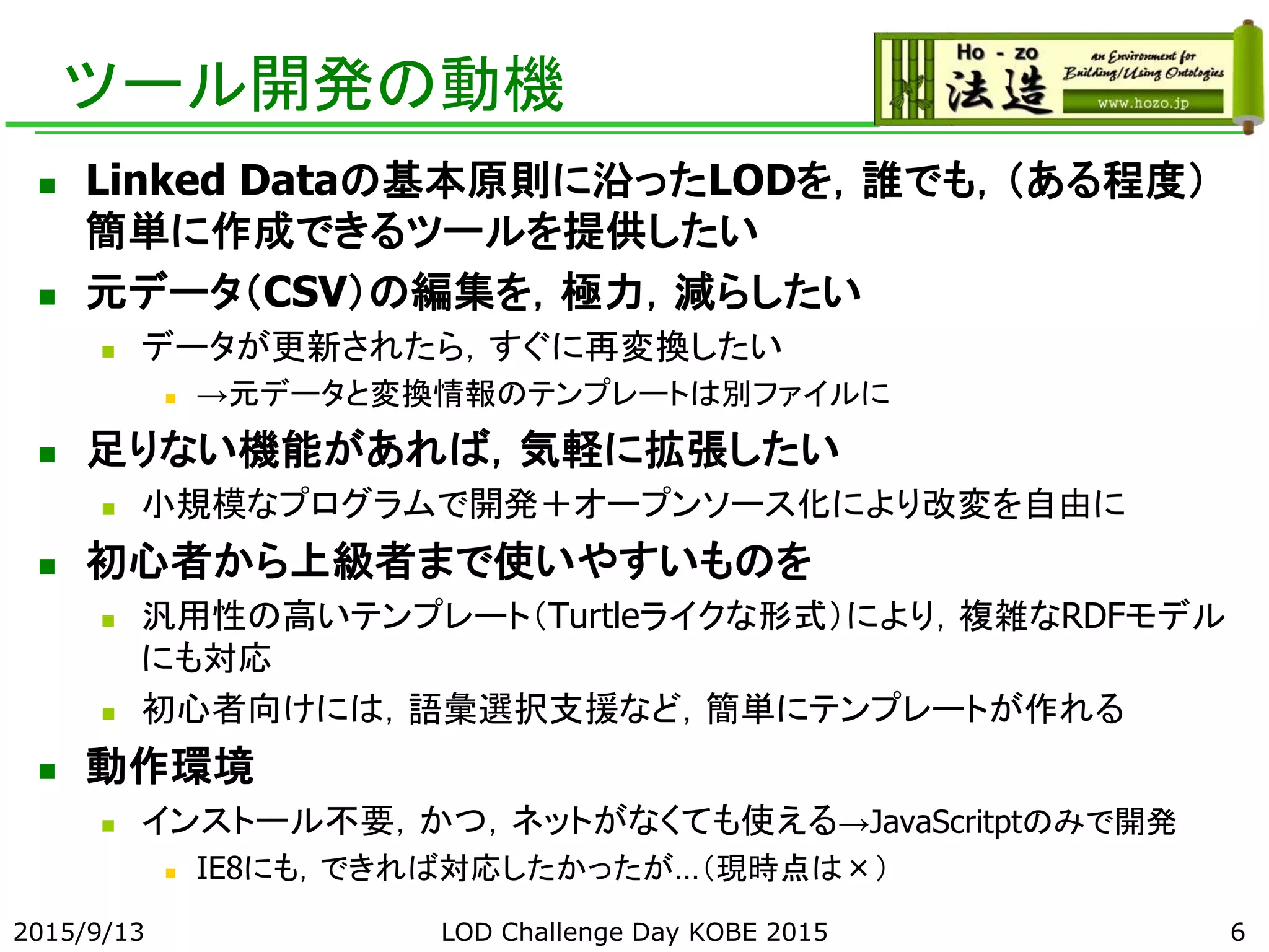ツール開発の動機
 Linked Dataの基本原則に沿ったLODを，誰でも，（ある程度）
簡単に作成できるツールを提供したい
 元データ（CSV）の編集を，極力，減らしたい
 データが更新されたら，すぐに再変換したい
 →元データと変換情報のテンプレートは別ファイルに
 足りない機能があれば，気軽に拡張したい
 小規模なプログラムで開発＋オープンソース化により改変を自由に
 初心者から上級者まで使いやすいものを
 汎用性の高いテンプレート（Turtleライクな形式）により，複雑なRDFモデル
にも対応
 初心者向けには，語彙選択支援など，簡単にテンプレートが作れる
 動作環境
 インストール不要，かつ，ネットがなくても使える→JavaScritptのみで開発
 IE8にも，できれば対応したかったが…（現時点は×）
2015/9/13 LOD Challenge Day KOBE 2015 6
 