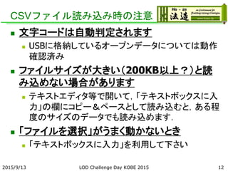CSVファイル読み込み時の注意
 文字コードは自動判定されます
 USBに格納しているオープンデータについては動作
確認済み
 ファイルサイズが大きい（200KB以上？）と読
み込めない場合があります
 テキストエディタ等で開いて，「テキストボックスに入
力」の欄にコピー＆ペースとして読み込むと，ある程
度のサイズのデータでも読み込めます．
 「ファイルを選択」がうまく動かないとき
 「テキストボックスに入力」を利用して下さい
2015/9/13 LOD Challenge Day KOBE 2015 12
 