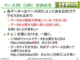 ベースIRI（URI）の決め方
 各データへはベースIRIによって決まるIRIでア
クセスされるので，
 データの公開者が管理している（できる）IRI
 データを公開する際に用いるIRI（URL）
を用いることが望ましい
 # と / の使い分けは，一般に，
 1つRDFファイルでデータを公開するときは
http://test/data#001 のように#を
 データサイズが大きく，RDFデータベースを用いて
公開するときは
http://test/data/001 のように/を使うことが多い
2015/9/13 LOD Challenge Day KOBE 2015 16
 