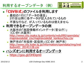 利用するオープンデータ（例）
 「CSV形式」のファイルを利用します
 最初の１行に「データの項目」
２行目以降に各データが記入されているもの
 不要な行など，が入っているものは使えません
 利用できるオープンデータの例
 大阪市の「施設情報ポイントデータ（官公庁）」
（CC-BY:大阪市）
http://www.city.osaka.lg.jp/contents/wdu090/opendata/
mapnavoskdat_csv/mapnavoskdat_kankouchou.csv
 神戸市の「市役所・区役所」（CC-BY：神戸市）
http://www.city.kobe.lg.jp/information/opendata/img/inst
itution01_20141128.csv
 ハンズオンに利用するオープンデータ
 https://goo.gl/DHDqm0
2015/9/13 LOD Challenge Day KOBE 2015 2
 