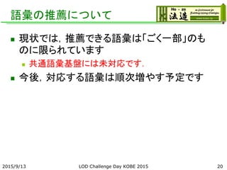 語彙の推薦について
 現状では，推薦できる語彙は「ごく一部」のも
のに限られています
 共通語彙基盤には未対応です．
 今後，対応する語彙は順次増やす予定です
2015/9/13 LOD Challenge Day KOBE 2015 20
 