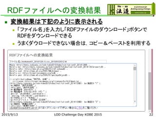 RDFファイルへの変換結果
2015/9/13 LOD Challenge Day KOBE 2015 22
 変換結果は下記のように表示される
 「ファイル名」を入力し「RDFファイルのダウンロード」ボタンで
RDFをダウンロードできる
 うまくダウロードできない場合は，コピー＆ペーストを利用する
 