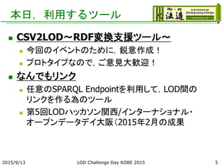 本日，利用するツール
 CSV2LOD～RDF変換支援ツール～
 今回のイベントのために，鋭意作成！
 プロトタイプなので，ご意見大歓迎！
 なんでもリンク
 任意のSPARQL Endpointを利用して，LOD間の
リンクを作る為のツール
 第5回LODハッカソン関西/インターナショナル・
オープンデータデイ大阪（2015年2月の成果
2015/9/13 LOD Challenge Day KOBE 2015 5
 
