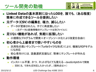 ツール開発の動機
 Linked Dataの基本原則に沿ったLODを，誰でも，（ある程度）
簡単に作成できるツールを提供したい
 元データ（CSV）の編集を，極力，減らしたい
 データが更新されたら，すぐに再変換したい
 →元データと変換情報のテンプレートは別ファイルに
 足りない機能があれば，気軽に拡張したい
 小規模なプログラムで開発＋オープンソース化により改変を自由に
 初心者から上級者まで使いやすいものを
 汎用性の高いテンプレート（Turtleライクな形式）により，複雑なRDFモデル
にも対応
 初心者向けには，語彙選択支援など，簡単にテンプレートが作れる
 動作環境
 インストール不要，かつ，ネットがなくても使える→JavaScritptのみで開発
 IE8にも，できれば対応したかったが…（現時点は×）
2015/9/13 LOD Challenge Day KOBE 2015 6
 