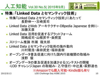人工知能 Vol.30 No.5( 2015年9月)
 特集：「Linked Data とセマンティック技術」
 特集「Linked Data とセマンティック技術」にあたって
長野伸一・古崎晃司
 Linked Data とWeb アーキテクチャ-DBpedia Japanese を例に-
加藤文彦
 Linked Data 活用を促進するプラットフォーム
岡嶋成司・山根昇平・粂照宣
 ストリーム推論 市瀬 龍太郎
 Linked Data とセマンティック技術の海外動向
川村隆浩・森田武史・福田直樹
 オープンデータ普及促進に向けた国内行政機関の取組み
浅野 優
 オープンデータの普及促進を加速させるコンテストの開催
-LOD チャレンジJapan の取組み- 乙守信行・中辻真・萩野達也
※Amazonでも購入可能・Kindle版も有り
2015/9/13 LOD Challenge Day KOBE 2015 10
 