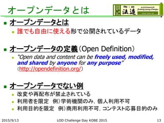 オープンデータとは
 オープンデータとは
 誰でも自由に使える形で公開されているデータ
 オープンデータの定義（Open Definition）
 “Open data and content can be freely used, modified,
and shared by anyone for any purpose”
（http://opendefinition.org/）
 オープンデータでない例
 改変や再配布が禁止されている
 利用者を限定 例）学術機関のみ，個人利用不可
 利用目的を限定 例）商用利用不可，コンテスト応募目的のみ
2015/9/13 LOD Challenge Day KOBE 2015 13
 
