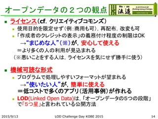 オープンデータの２つの観点
 ライセンス（cf．クリエイティブコモンズ）
 使用目的を限定せず（例：商用も可），再配布，改変も可
 「作成者のクレジットの表示」の義務付け程度の制限はOK
→“まじめな人”（※）が，安心して使える
＝より多くの人の利用が見込まれる
（※悪いことをする人は，ライセンスを気にせず勝手に使う）
 機械可読な形式
 プログラムで処理しやすいフォーマットが望まれる
→“使いたい人”が，簡単に使える
＝低コストで多くのアプリ（活用事例）が作れる
 LOD(Linked Open Data)は，「オープンデータの５つの段階」
で「５つ星」と言われている公開方法
2015/9/13 LOD Challenge Day KOBE 2015 14
 