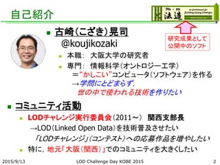 自己紹介
 コミュニティ活動
 LODチャレンジ実行委員会（2011～） 関西支部長
→LOD（Linked Open Data）を技術普及させたい
「LODチャレンジ」（コンテスト）への応募作品を増やしたい
 特に，地元「大阪（関西）」でのコミュニティを大きくしたい
2015/9/13 2
研究成果として
公開中のソフト
LOD Challenge Day KOBE 2015
 古崎（こざき）晃司
@koujikozaki
 本職： 大阪大学の研究者
 専門： 情報科学（オントロジー工学）
＝“かしこい”コンピュータ（ソフトウェア）を作る
→学問にとどまらず，
世の中で使われる技術を作りたい
 