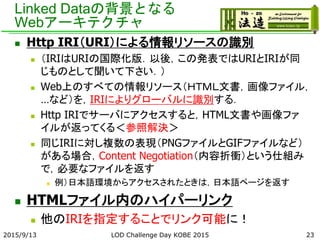 Linked Dataの背景となる
Webアーキテクチャ
 Http IRI（URI）による情報リソースの識別
 （IRIはURIの国際化版．以後，この発表ではURIとIRIが同
じものとして聞いて下さい．）
 Web上のすべての情報リソース（ＨＴＭＬ文書，画像ファイル，
…など）を，IRIによりグローバルに識別する．
 Http IRIでサーバにアクセスすると，HTML文書や画像ファ
イルが返ってくる＜参照解決＞
 同じIRIに対し複数の表現（PNGファイルとGIFファイルなど）
がある場合，Content Negotiation（内容折衝）という仕組み
で，必要なファイルを返す
 例）日本語環境からアクセスされたときは，日本語ページを返す
 HTMLファイル内のハイパーリンク
 他のIRIを指定することでリンク可能に！
2015/9/13 LOD Challenge Day KOBE 2015 23
 